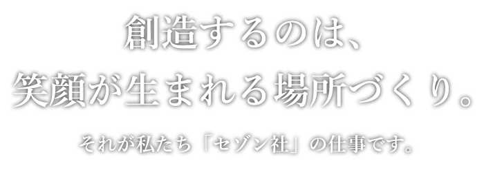 創造するのは、笑顔が生まれる場所づくり。それが私たち「セゾン社」の仕事です。